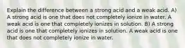 Explain the difference between a strong acid and a weak acid. A) A strong acid is one that does not completely ionize in water. A weak acid is one that completely ionizes in solution. B) A strong acid is one that completely ionizes in solution. A weak acid is one that does not completely ionize in water.