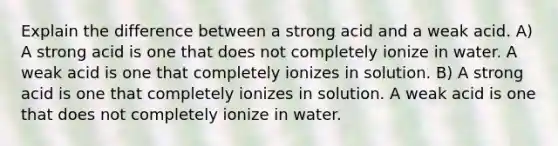 Explain the difference between a strong acid and a weak acid. A) A strong acid is one that does not completely ionize in water. A weak acid is one that completely ionizes in solution. B) A strong acid is one that completely ionizes in solution. A weak acid is one that does not completely ionize in water.