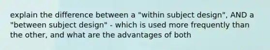 explain the difference between a "within subject design", AND a "between subject design" - which is used more frequently than the other, and what are the advantages of both