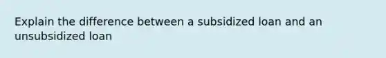 Explain the difference between a subsidized loan and an unsubsidized loan