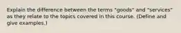 Explain the difference between the terms "goods" and "services" as they relate to the topics covered in this course. (Define and give examples.)