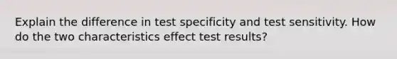 Explain the difference in test specificity and test sensitivity. How do the two characteristics effect test results?