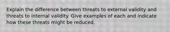 Explain the difference between threats to external validity and threats to internal validity. Give examples of each and indicate how these threats might be reduced.