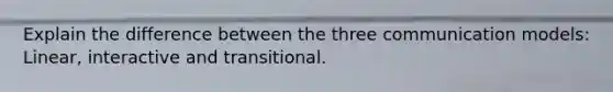 Explain the difference between the three communication models: Linear, interactive and transitional.