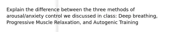 Explain the difference between the three methods of arousal/anxiety control we discussed in class: Deep breathing, Progressive Muscle Relaxation, and Autogenic Training