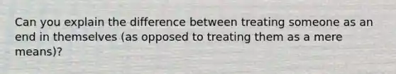 Can you explain the difference between treating someone as an end in themselves (as opposed to treating them as a mere means)?