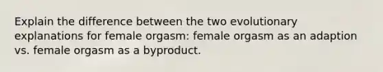 Explain the difference between the two evolutionary explanations for female orgasm: female orgasm as an adaption vs. female orgasm as a byproduct.