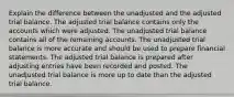 Explain the difference between the unadjusted and the adjusted trial balance. The adjusted trial balance contains only the accounts which were adjusted. The unadjusted trial balance contains all of the remaining accounts. The unadjusted trial balance is more accurate and should be used to prepare financial statements. The adjusted trial balance is prepared after adjusting entries have been recorded and posted. The unadjusted trial balance is more up to date than the adjusted trial balance.