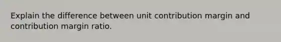 Explain the difference between unit contribution margin and contribution margin ratio.