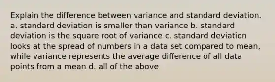 Explain the difference between variance and standard deviation. a. standard deviation is smaller than variance b. standard deviation is the square root of variance c. standard deviation looks at the spread of numbers in a data set compared to mean, while variance represents the average difference of all data points from a mean d. all of the above