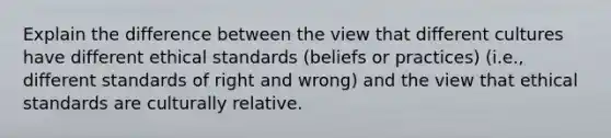 Explain the difference between the view that different cultures have different ethical standards (beliefs or practices) (i.e., different standards of right and wrong) and the view that ethical standards are culturally relative.