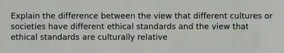 Explain the difference between the view that different cultures or societies have different ethical standards and the view that ethical standards are culturally relative