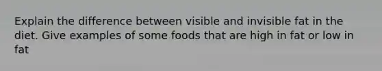 Explain the difference between visible and invisible fat in the diet. Give examples of some foods that are high in fat or low in fat