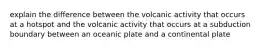 explain the difference between the volcanic activity that occurs at a hotspot and the volcanic activity that occurs at a subduction boundary between an oceanic plate and a continental plate