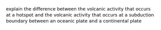 explain the difference between the volcanic activity that occurs at a hotspot and the volcanic activity that occurs at a subduction boundary between an oceanic plate and a continental plate