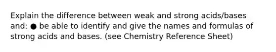 Explain the difference between weak and strong acids/bases and: ● be able to identify and give the names and formulas of strong acids and bases. (see Chemistry Reference Sheet)