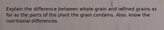 Explain the difference between whole grain and refined grains as far as the parts of the plant the grain contains. Also, know the nutritional differences.