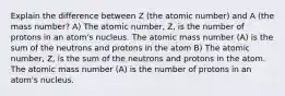 Explain the difference between Z (the atomic number) and A (the mass number? A) The atomic number, Z, is the number of protons in an atom's nucleus. The atomic mass number (A) is the sum of the neutrons and protons in the atom B) The atomic number, Z, is the sum of the neutrons and protons in the atom. The atomic mass number (A) is the number of protons in an atom's nucleus.