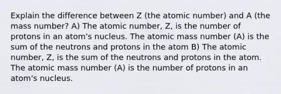 Explain the difference between Z (the atomic number) and A (the mass number? A) The atomic number, Z, is the number of protons in an atom's nucleus. The atomic mass number (A) is the sum of the neutrons and protons in the atom B) The atomic number, Z, is the sum of the neutrons and protons in the atom. The atomic mass number (A) is the number of protons in an atom's nucleus.