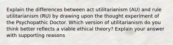 Explain the differences between act utilitarianism (AU) and rule utilitarianism (RU) by drawing upon the thought experiment of the Psychopathic Doctor. Which version of utilitarianism do you think better reflects a viable ethical theory? Explain your answer with supporting reasons