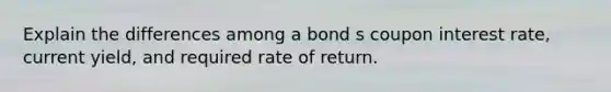 Explain the differences among a bond s coupon interest rate, current yield, and required rate of return.