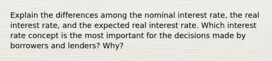 Explain the differences among the nominal interest rate, the real interest rate, and the expected real interest rate. Which interest rate concept is the most important for the decisions made by borrowers and lenders? Why?