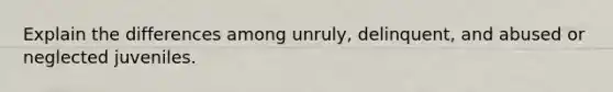 Explain the differences among unruly, delinquent, and abused or neglected juveniles.