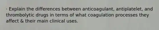 · Explain the differences between anticoagulant, antiplatelet, and thrombolytic drugs in terms of what coagulation processes they affect & their main clinical uses.