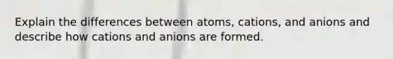 Explain the differences between atoms, cations, and anions and describe how cations and anions are formed.