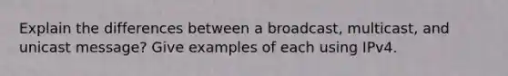 Explain the differences between a broadcast, multicast, and unicast message? Give examples of each using IPv4.