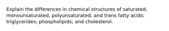 Explain the differences in chemical structures of saturated, monounsaturated, polyunsaturated, and trans fatty acids; triglycerides; phospholipids; and cholesterol.