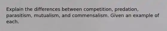 Explain the differences between competition, predation, parasitism, mutualism, and commensalism. Given an example of each.