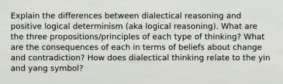 Explain the differences between dialectical reasoning and positive logical determinism (aka logical reasoning). What are the three propositions/principles of each type of thinking? What are the consequences of each in terms of beliefs about change and contradiction? How does dialectical thinking relate to the yin and yang symbol?