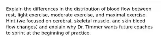 Explain the differences in the distribution of blood flow between rest, light exercise, moderate exercise, and maximal exercise. Hint (we focused on cerebral, skeletal muscle, and skin blood flow changes) and explain why Dr. Timmer wants future coaches to sprint at the beginning of practice.