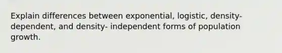 Explain differences between exponential, logistic, density-dependent, and density- independent forms of population growth.