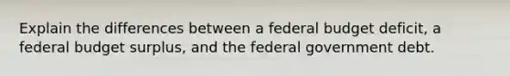 Explain the differences between a federal budget deficit, a federal budget surplus, and the federal government debt.