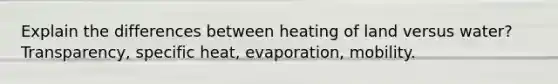 Explain the differences between heating of land versus water? Transparency, specific heat, evaporation, mobility.