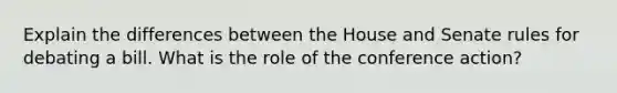 Explain the differences between the House and Senate rules for debating a bill. What is the role of the conference action?