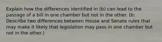 Explain how the differences identified in (b) can lead to the passage of a bill in one chamber but not in the other. (b: Describe two differences between House and Senate rules that may make it likely that legislation may pass in one chamber but not in the other.)