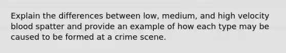 Explain the differences between low, medium, and high velocity blood spatter and provide an example of how each type may be caused to be formed at a crime scene.