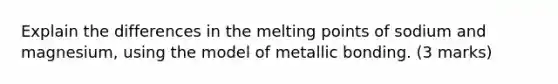 Explain the differences in the melting points of sodium and magnesium, using the model of metallic bonding. (3 marks)