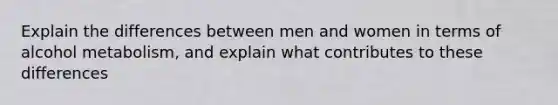 Explain the differences between men and women in terms of alcohol metabolism, and explain what contributes to these differences