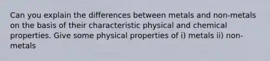 Can you explain the differences between metals and non-metals on the basis of their characteristic physical and chemical properties. Give some physical properties of i) metals ii) non-metals