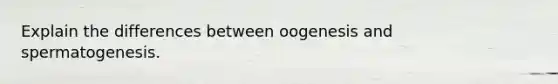 Explain the differences between oogenesis and spermatogenesis.