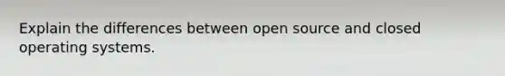 Explain the differences between open source and closed operating systems.