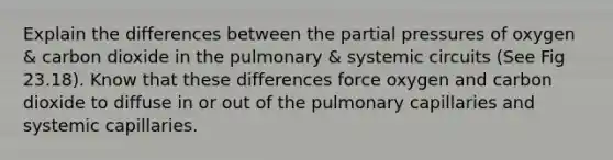 Explain the differences between the partial pressures of oxygen & carbon dioxide in the pulmonary & systemic circuits (See Fig 23.18). Know that these differences force oxygen and carbon dioxide to diffuse in or out of the pulmonary capillaries and systemic capillaries.