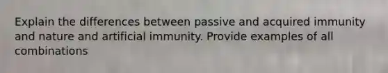 Explain the differences between passive and acquired immunity and nature and artificial immunity. Provide examples of all combinations