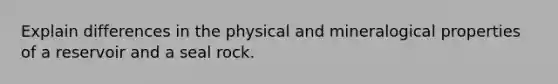 Explain differences in the physical and mineralogical properties of a reservoir and a seal rock.