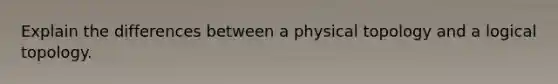 Explain the differences between a physical topology and a logical topology.