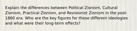 Explain the differences between Political Zionism, Cultural Zionism, Practical Zionism, and Revisionist Zionism in the post-1860 era. Who are the key figures for these different ideologies and what were their long-term effects?